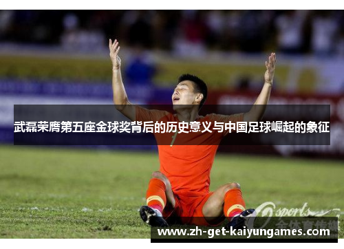 武磊荣膺第五座金球奖背后的历史意义与中国足球崛起的象征 武磊荣膺第五座金球奖背后的历史意义与中国足球崛起的象征