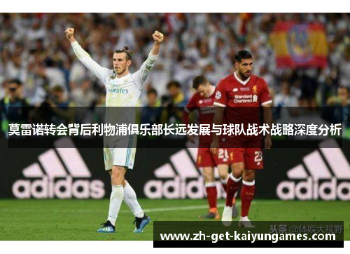 莫雷诺转会背后利物浦俱乐部长远发展与球队战术战略深度分析 莫雷诺转会背后利物浦俱乐部长远发展与球队战术战略深度分析