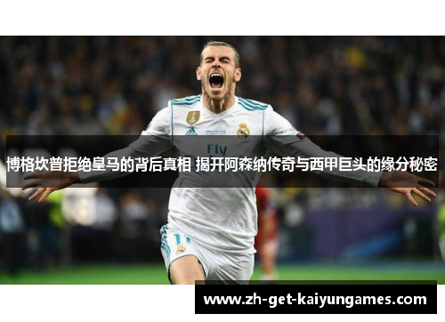 博格坎普拒绝皇马的背后真相 揭开阿森纳传奇与西甲巨头的缘分秘密