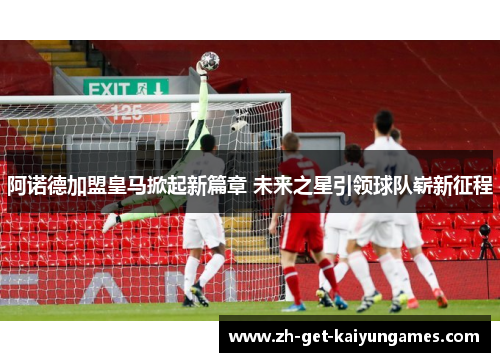 阿诺德加盟皇马掀起新篇章 未来之星引领球队崭新征程
