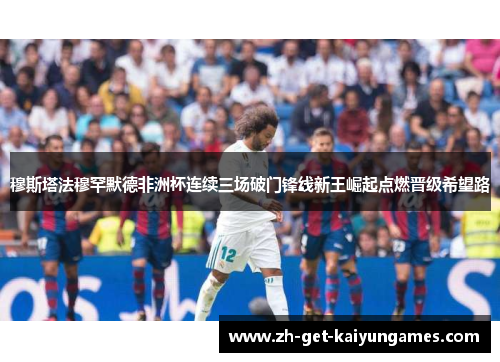 穆斯塔法穆罕默德非洲杯连续三场破门锋线新王崛起点燃晋级希望路