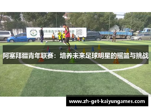阿塞拜疆青年联赛：培养未来足球明星的摇篮与挑战